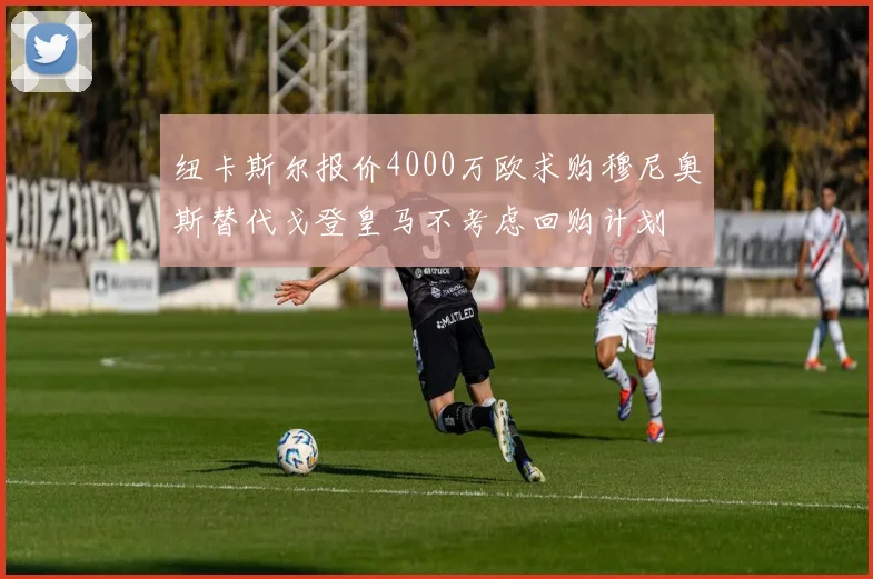 纽卡斯尔报价4000万欧求购穆尼奥斯替代戈登皇马不考虑回购计划