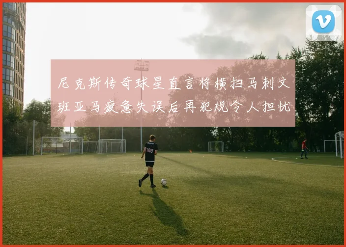 尼克斯传奇球星直言将横扫马刺文班亚马疲惫失误后再犯规令人担忧