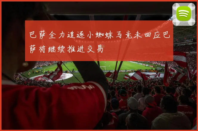 巴萨全力追逐小蜘蛛马竞未回应巴萨将继续推进交易