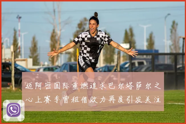 迈阿密国际重燃追求巴尔塔萨尔之心上赛季曾租借效力再度引发关注