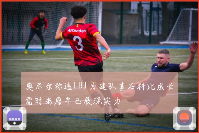 奥尼尔称选LBJ为建队基石科比成长需时老詹早已展现实力