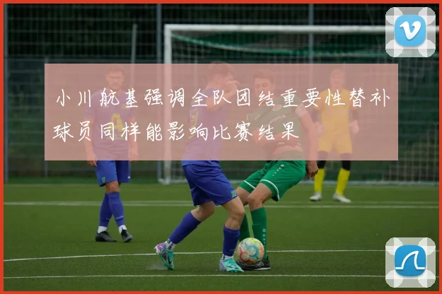 小川航基强调全队团结重要性替补球员同样能影响比赛结果