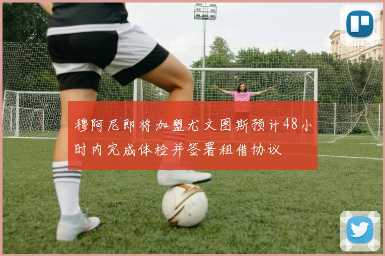 穆阿尼即将加盟尤文图斯预计48小时内完成体检并签署租借协议