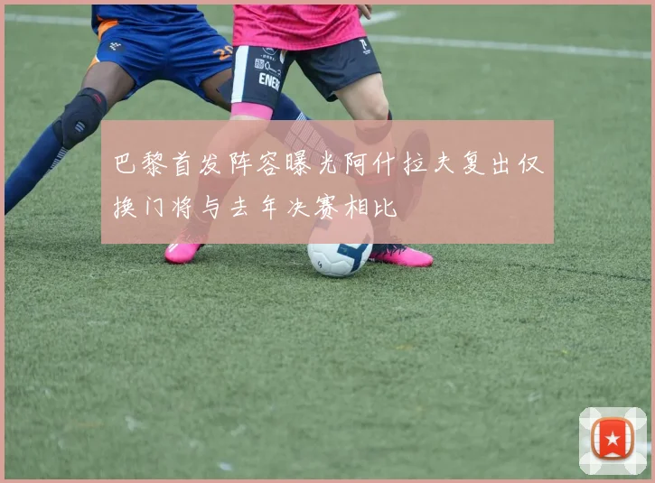 巴黎首发阵容曝光阿什拉夫复出仅换门将与去年决赛相比