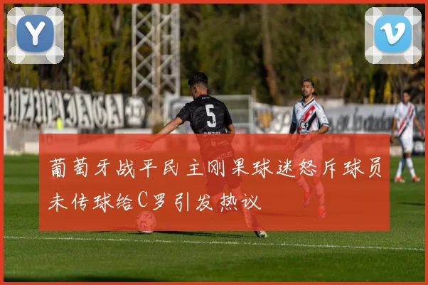 葡萄牙战平民主刚果球迷怒斥球员未传球给C罗引发热议