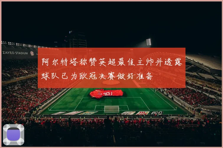 阿尔特塔称赞英超最佳主帅并透露球队已为欧冠决赛做好准备