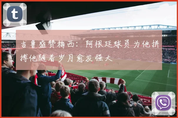 吉鲁盛赞梅西：阿根廷球员为他拼搏他随着岁月愈发强大