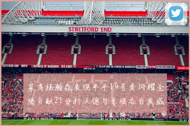 菜鸟杨瀚森表现平平19号秀闪耀全场贡献21分科沃德与乐福各自发威