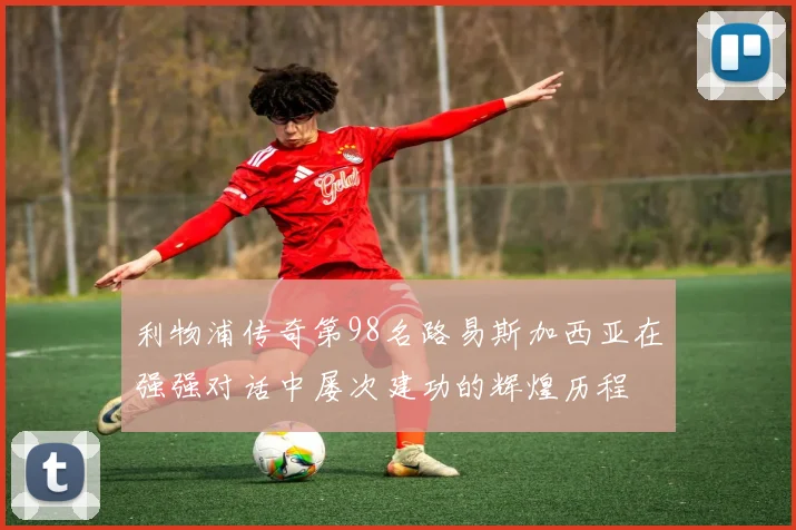 利物浦传奇第98名路易斯加西亚在强强对话中屡次建功的辉煌历程