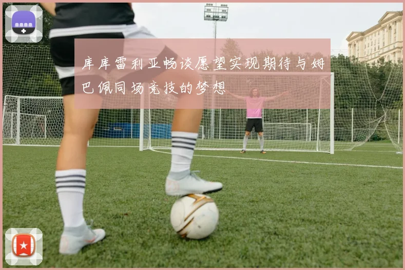 库库雷利亚畅谈愿望实现期待与姆巴佩同场竞技的梦想