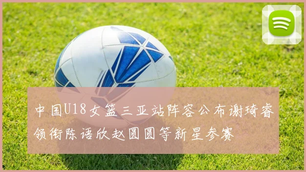 中国U18女篮三亚站阵容公布谢琦睿领衔陈语欣赵圆圆等新星参赛