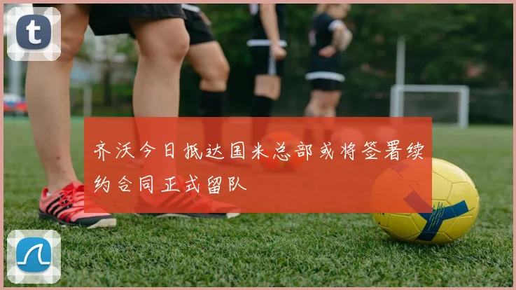 齐沃今日抵达国米总部或将签署续约合同正式留队