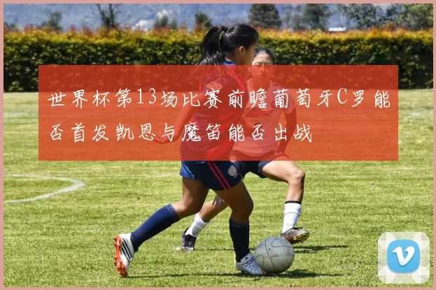 世界杯第13场比赛前瞻葡萄牙C罗能否首发凯恩与魔笛能否出战