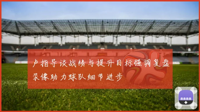 卢指导谈战绩与提升目标强调复盘录像助力球队细节进步