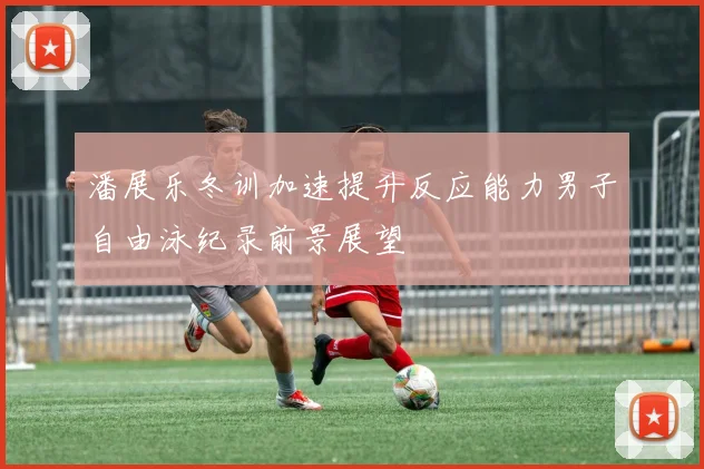 潘展乐冬训加速提升反应能力男子自由泳纪录前景展望