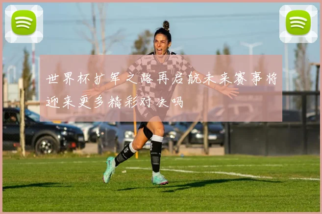 世界杯扩军之路再启航未来赛事将迎来更多精彩对决吗