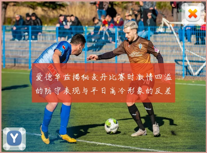 爱德华兹揭秘麦丹比赛时激情四溢的防守表现与平日高冷形象的反差