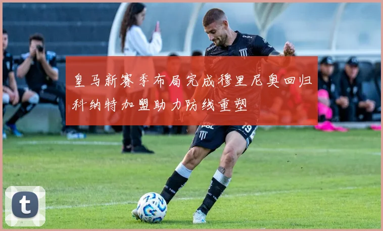 皇马新赛季布局完成穆里尼奥回归科纳特加盟助力防线重塑