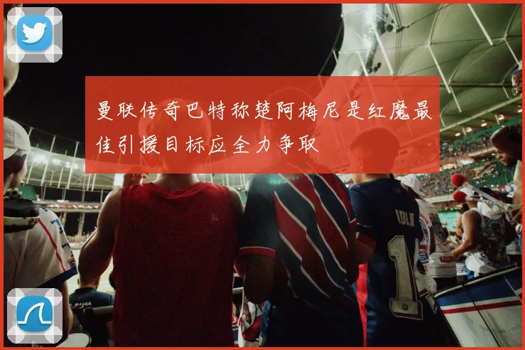 曼联传奇巴特称楚阿梅尼是红魔最佳引援目标应全力争取