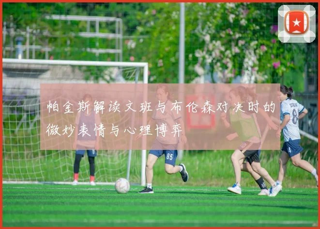 帕金斯解读文班与布伦森对决时的微妙表情与心理博弈