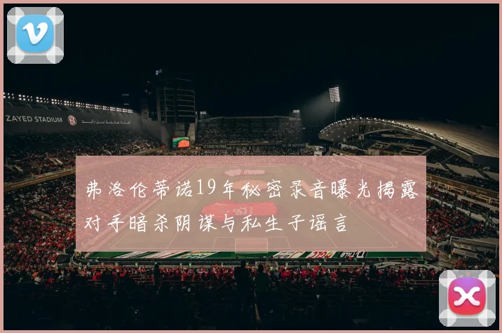 弗洛伦蒂诺19年秘密录音曝光揭露对手暗杀阴谋与私生子谣言