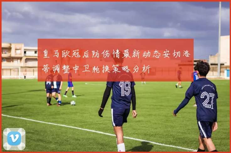 皇马欧冠后防伤情最新动态安切洛蒂调整中卫轮换策略分析