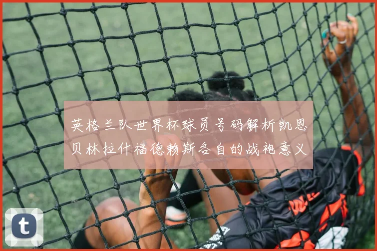 英格兰队世界杯球员号码解析凯恩贝林拉什福德赖斯各自的战袍意义