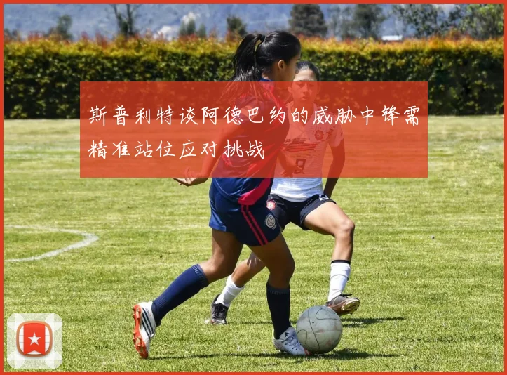 斯普利特谈阿德巴约的威胁中锋需精准站位应对挑战