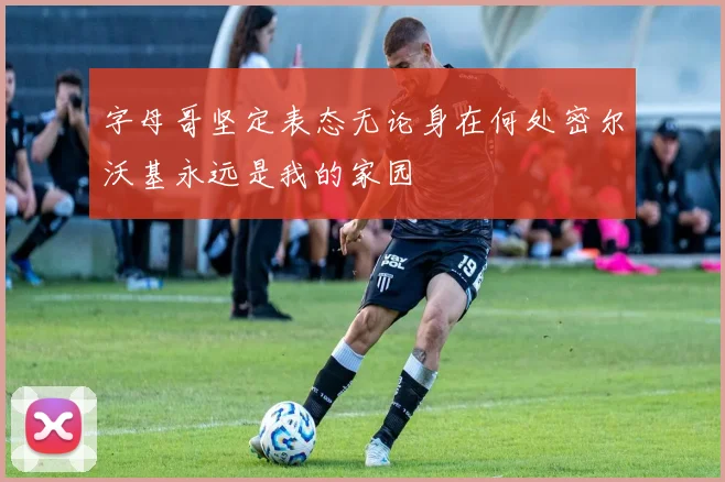 字母哥坚定表态无论身在何处密尔沃基永远是我的家园