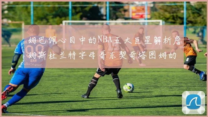 姆巴佩心目中的NBA五大巨星解析詹姆斯杜兰特字母哥东契奇塔图姆的独特魅力