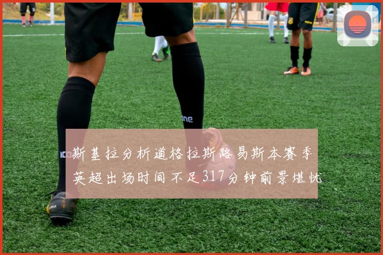 斯基拉分析道格拉斯路易斯本赛季英超出场时间不足317分钟前景堪忧