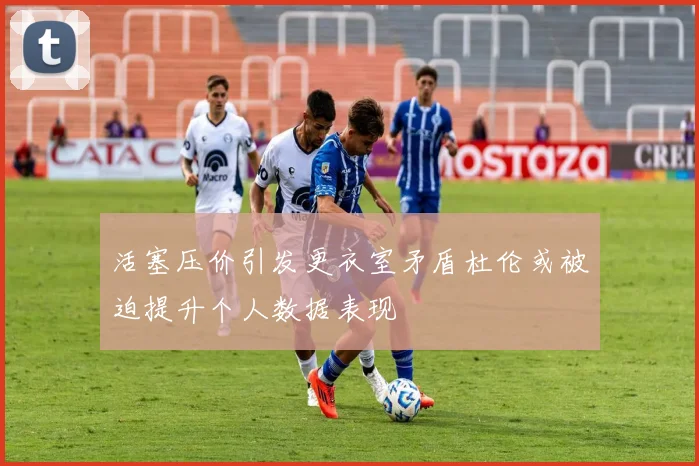 活塞压价引发更衣室矛盾杜伦或被迫提升个人数据表现
